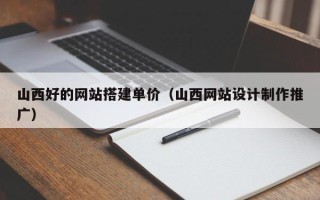 甘孜山西好的网站搭建单价（山西网站设计制作推广）