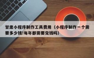 甘孜甘肃小程序制作工具费用（小程序制作一个需要多少钱!每年都需要交钱吗）