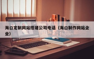 甘孜海口定制网站搭建公司电话（海口制作网站企业）