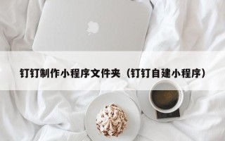 甘孜钉钉制作小程序文件夹（钉钉自建小程序）