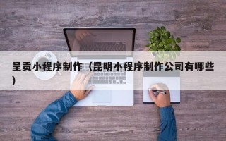甘孜呈贡小程序制作（昆明小程序制作公司有哪些）
