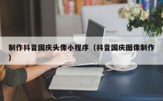 甘孜制作抖音国庆头像小程序（抖音国庆图像制作）