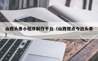 甘孜山西头条小程序制作平台（山西视点今日头条）